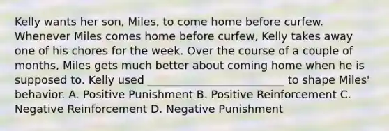 Kelly wants her son, Miles, to come home before curfew. Whenever Miles comes home before curfew, Kelly takes away one of his chores for the week. Over the course of a couple of months, Miles gets much better about coming home when he is supposed to. Kelly used _________________________ to shape Miles' behavior. A. Positive Punishment B. Positive Reinforcement C. Negative Reinforcement D. Negative Punishment