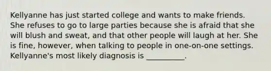 Kellyanne has just started college and wants to make friends. She refuses to go to large parties because she is afraid that she will blush and sweat, and that other people will laugh at her. She is fine, however, when talking to people in one-on-one settings. Kellyanne's most likely diagnosis is __________.