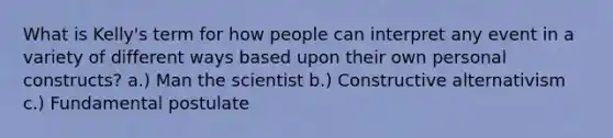 What is Kelly's term for how people can interpret any event in a variety of different ways based upon their own personal constructs? a.) Man the scientist b.) Constructive alternativism c.) Fundamental postulate