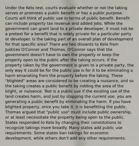 Under the Kelo test, courts evaluate whether or not the taking serves or promotes a public benefit or has a public purpose. Courts will think of public use in terms of public benefit. Benefit can include property tax revenue and added jobs. While the government can grant land to a private developer, it must not be a pretext for a benefit that is solely private for a particular party or developer. Is the taking part of an overall plan of development for that specific area? There are two dissents to Kelo from Justices O'Connor and Thomas. O'Connor says that the government doesn't have to own the property or keep the property open to the public after the taking occurs. If the property taken by the government is given to a private party, the only way it could be for the public use is for it to be eliminating a harm emanating from the property before the taking. These "blighted" areas are considered to be creating a nuisance, and so the taking creates a public benefit by ridding the area of the blight, or nuisance. Test is a public use if the existing use of the land creates harm, and just by stopping the current use, you are generating a public benefit by eliminating the harm. If you have blighted property, once you take it, it is benefitting the public. Thomas argued that "public use" must include public ownership, or at least necessitate the property being open to the public. States responded to Kelo by changing their constitutions to recognize takings more broadly. Many states add public use requirements. Some states ban takings for economic development, while others don't add any other requirements.