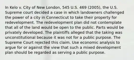 In Kelo v. City of New London, 545 U.S. 469 (2005), the U.S. Supreme court decided a case in which landowners challenged the power of a city in Connecticut to take their property for redevelopment. The redevelopment plan did not contemplate that all of the land would be open to the public. Parts would be privately developed. The plaintiffs alleged that the taking was unconstitutional because it was not for a public purpose. The Supreme Court rejected this claim. Use <a href='https://www.questionai.com/knowledge/k7Cal6sfmD-economic-analysis' class='anchor-knowledge'>economic analysis</a> to argue for or against the view that such a mixed development plan should be regarded as serving a public purpose.