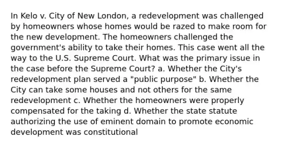 In Kelo v. City of New London, a redevelopment was challenged by homeowners whose homes would be razed to make room for the new development. The homeowners challenged the government's ability to take their homes. This case went all the way to the U.S. Supreme Court. What was the primary issue in the case before the Supreme Court? a. Whether the City's redevelopment plan served a "public purpose" b. Whether the City can take some houses and not others for the same redevelopment c. Whether the homeowners were properly compensated for the taking d. Whether the state statute authorizing the use of eminent domain to promote economic development was constitutional