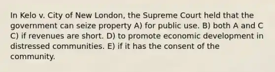 In Kelo v. City of New London, the Supreme Court held that the government can seize property A) for public use. B) both A and C C) if revenues are short. D) to promote economic development in distressed communities. E) if it has the consent of the community.