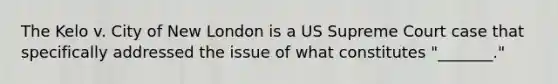 The Kelo v. City of New London is a US Supreme Court case that specifically addressed the issue of what constitutes "_______."