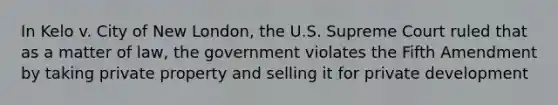 In Kelo v. City of New London, the U.S. Supreme Court ruled that as a matter of law, the government violates the Fifth Amendment by taking private property and selling it for private development