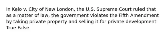 In Kelo v. City of New London, the U.S. Supreme Court ruled that as a matter of law, the government violates the Fifth Amendment by taking private property and selling it for private development. True False