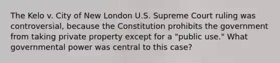 The Kelo v. City of New London U.S. Supreme Court ruling was controversial, because the Constitution prohibits the government from taking private property except for a "public use." What governmental power was central to this case?