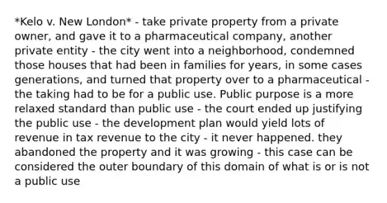 *Kelo v. New London* - take private property from a private owner, and gave it to a pharmaceutical company, another private entity - the city went into a neighborhood, condemned those houses that had been in families for years, in some cases generations, and turned that property over to a pharmaceutical - the taking had to be for a public use. Public purpose is a more relaxed standard than public use - the court ended up justifying the public use - the development plan would yield lots of revenue in tax revenue to the city - it never happened. they abandoned the property and it was growing - this case can be considered the outer boundary of this domain of what is or is not a public use