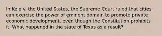 In Kelo v. the United States, the Supreme Court ruled that cities can exercise the power of eminent domain to promote private economic development, even though the Constitution prohibits it. What happened in the state of Texas as a result?