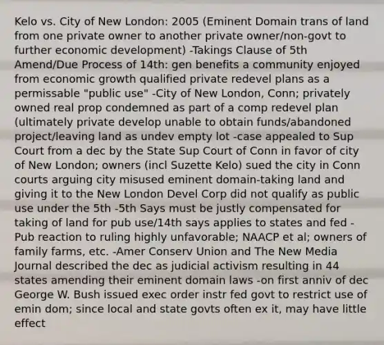 Kelo vs. City of New London: 2005 (Eminent Domain trans of land from one private owner to another private owner/non-govt to further economic development) -Takings Clause of 5th Amend/Due Process of 14th: gen benefits a community enjoyed from economic growth qualified private redevel plans as a permissable "public use" -City of New London, Conn; privately owned real prop condemned as part of a comp redevel plan (ultimately private develop unable to obtain funds/abandoned project/leaving land as undev empty lot -case appealed to Sup Court from a dec by the State Sup Court of Conn in favor of city of New London; owners (incl Suzette Kelo) sued the city in Conn courts arguing city misused eminent domain-taking land and giving it to the New London Devel Corp did not qualify as public use under the 5th -5th Says must be justly compensated for taking of land for pub use/14th says applies to states and fed -Pub reaction to ruling highly unfavorable; NAACP et al; owners of family farms, etc. -Amer Conserv Union and The New Media Journal described the dec as judicial activism resulting in 44 states amending their eminent domain laws -on first anniv of dec George W. Bush issued exec order instr fed govt to restrict use of emin dom; since local and state govts often ex it, may have little effect