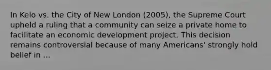 In Kelo vs. the City of New London (2005), the Supreme Court upheld a ruling that a community can seize a private home to facilitate an economic development project. This decision remains controversial because of many Americans' strongly hold belief in ...