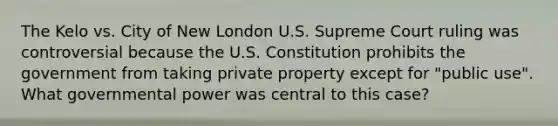 The Kelo vs. City of New London U.S. Supreme Court ruling was controversial because the U.S. Constitution prohibits the government from taking private property except for "public use". What governmental power was central to this case?