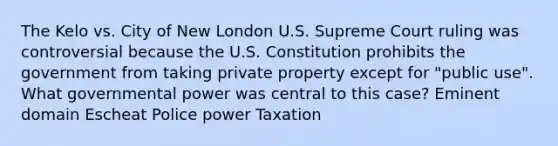 The Kelo vs. City of New London U.S. Supreme Court ruling was controversial because the U.S. Constitution prohibits the government from taking private property except for "public use". What governmental power was central to this case? Eminent domain Escheat Police power Taxation