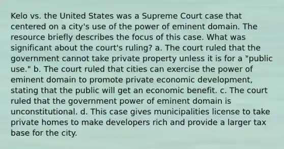 Kelo vs. the United States was a Supreme Court case that centered on a city's use of the power of eminent domain. The resource briefly describes the focus of this case. What was significant about the court's ruling? a. The court ruled that the government cannot take private property unless it is for a "public use." b. The court ruled that cities can exercise the power of eminent domain to promote private economic development, stating that the public will get an economic benefit. c. The court ruled that the government power of eminent domain is unconstitutional. d. This case gives municipalities license to take private homes to make developers rich and provide a larger tax base for the city.