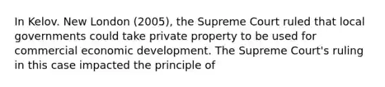 In Kelov. New London (2005), the Supreme Court ruled that local governments could take private property to be used for commercial economic development. The Supreme Court's ruling in this case impacted the principle of