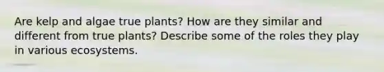 Are kelp and algae true plants? How are they similar and different from true plants? Describe some of the roles they play in various ecosystems.