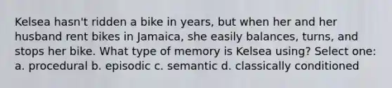 Kelsea hasn't ridden a bike in years, but when her and her husband rent bikes in Jamaica, she easily balances, turns, and stops her bike. What type of memory is Kelsea using? Select one: a. procedural b. episodic c. semantic d. classically conditioned