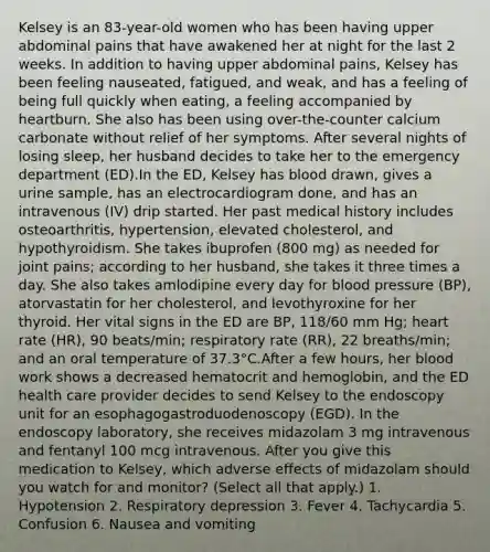 Kelsey is an 83-year-old women who has been having upper abdominal pains that have awakened her at night for the last 2 weeks. In addition to having upper abdominal pains, Kelsey has been feeling nauseated, fatigued, and weak, and has a feeling of being full quickly when eating, a feeling accompanied by heartburn. She also has been using over-the-counter calcium carbonate without relief of her symptoms. After several nights of losing sleep, her husband decides to take her to the emergency department (ED).In the ED, Kelsey has blood drawn, gives a urine sample, has an electrocardiogram done, and has an intravenous (IV) drip started. Her past medical history includes osteoarthritis, hypertension, elevated cholesterol, and hypothyroidism. She takes ibuprofen (800 mg) as needed for joint pains; according to her husband, she takes it three times a day. She also takes amlodipine every day for blood pressure (BP), atorvastatin for her cholesterol, and levothyroxine for her thyroid. Her vital signs in the ED are BP, 118/60 mm Hg; heart rate (HR), 90 beats/min; respiratory rate (RR), 22 breaths/min; and an oral temperature of 37.3°C.After a few hours, her blood work shows a decreased hematocrit and hemoglobin, and the ED health care provider decides to send Kelsey to the endoscopy unit for an esophagogastroduodenoscopy (EGD). In the endoscopy laboratory, she receives midazolam 3 mg intravenous and fentanyl 100 mcg intravenous. After you give this medication to Kelsey, which adverse effects of midazolam should you watch for and monitor? (Select all that apply.) 1. Hypotension 2. Respiratory depression 3. Fever 4. Tachycardia 5. Confusion 6. Nausea and vomiting