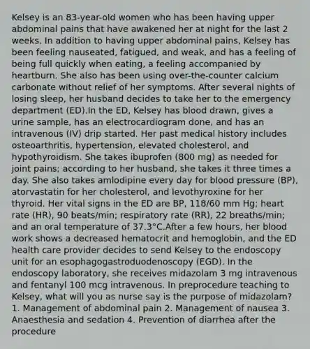 Kelsey is an 83-year-old women who has been having upper abdominal pains that have awakened her at night for the last 2 weeks. In addition to having upper abdominal pains, Kelsey has been feeling nauseated, fatigued, and weak, and has a feeling of being full quickly when eating, a feeling accompanied by heartburn. She also has been using over-the-counter calcium carbonate without relief of her symptoms. After several nights of losing sleep, her husband decides to take her to the emergency department (ED).In the ED, Kelsey has blood drawn, gives a urine sample, has an electrocardiogram done, and has an intravenous (IV) drip started. Her past medical history includes osteoarthritis, hypertension, elevated cholesterol, and hypothyroidism. She takes ibuprofen (800 mg) as needed for joint pains; according to her husband, she takes it three times a day. She also takes amlodipine every day for blood pressure (BP), atorvastatin for her cholesterol, and levothyroxine for her thyroid. Her vital signs in the ED are BP, 118/60 mm Hg; heart rate (HR), 90 beats/min; respiratory rate (RR), 22 breaths/min; and an oral temperature of 37.3°C.After a few hours, her blood work shows a decreased hematocrit and hemoglobin, and the ED health care provider decides to send Kelsey to the endoscopy unit for an esophagogastroduodenoscopy (EGD). In the endoscopy laboratory, she receives midazolam 3 mg intravenous and fentanyl 100 mcg intravenous. In preprocedure teaching to Kelsey, what will you as nurse say is the purpose of midazolam? 1. Management of abdominal pain 2. Management of nausea 3. Anaesthesia and sedation 4. Prevention of diarrhea after the procedure