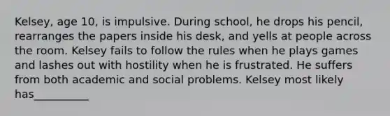 Kelsey, age 10, is impulsive. During school, he drops his pencil, rearranges the papers inside his desk, and yells at people across the room. Kelsey fails to follow the rules when he plays games and lashes out with hostility when he is frustrated. He suffers from both academic and social problems. Kelsey most likely has__________