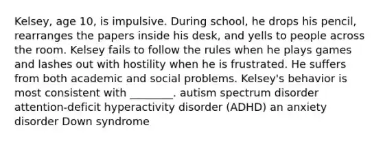 Kelsey, age 10, is impulsive. During school, he drops his pencil, rearranges the papers inside his desk, and yells to people across the room. Kelsey fails to follow the rules when he plays games and lashes out with hostility when he is frustrated. He suffers from both academic and social problems. Kelsey's behavior is most consistent with ________. autism spectrum disorder attention-deficit hyperactivity disorder (ADHD) an anxiety disorder Down syndrome