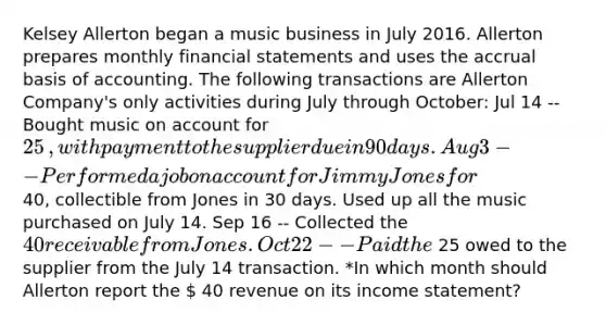 Kelsey Allerton began a music business in July 2016. Allerton prepares monthly financial statements and uses the accrual basis of accounting. The following transactions are Allerton ​Company's only activities during July through​ October: Jul 14 -- Bought music on account for 25​, with payment to the supplier due in 90 days. Aug 3 -- Performed a job on account for Jimmy Jones for 40​, collectible from Jones in 30 days. Used up all the music purchased on July 14. Sep 16 -- Collected the 40 receivable from Jones. Oct 22 -- Paid the 25 owed to the supplier from the July 14 transaction. *In which month should Allerton report the  40 revenue on its income​ statement?