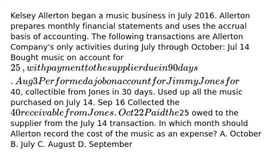 Kelsey Allerton began a music business in July 2016. Allerton prepares monthly financial statements and uses the accrual basis of accounting. The following transactions are Allerton ​Company's only activities during July through​ October: Jul 14 Bought music on account for 25​, with payment to the supplier due in 90 days. Aug 3 Performed a job on account for Jimmy Jones for40​, collectible from Jones in 30 days. Used up all the music purchased on July 14. Sep 16 Collected the 40 receivable from Jones. Oct 22 Paid the25 owed to the supplier from the July 14 transaction. In which month should Allerton record the cost of the music as an​ expense? A. October B. July C. August D. September