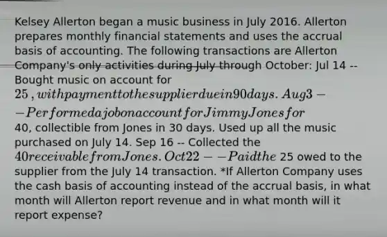 Kelsey Allerton began a music business in July 2016. Allerton prepares monthly financial statements and uses the accrual basis of accounting. The following transactions are Allerton ​Company's only activities during July through​ October: Jul 14 -- Bought music on account for 25​, with payment to the supplier due in 90 days. Aug 3 -- Performed a job on account for Jimmy Jones for 40​, collectible from Jones in 30 days. Used up all the music purchased on July 14. Sep 16 -- Collected the 40 receivable from Jones. Oct 22 -- Paid the 25 owed to the supplier from the July 14 transaction. *If Allerton Company uses the cash basis of accounting instead of the accrual​ basis, in what month will Allerton report revenue and in what month will it report​ expense?