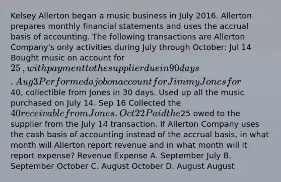 Kelsey Allerton began a music business in July 2016. Allerton prepares monthly financial statements and uses the accrual basis of accounting. The following transactions are Allerton ​Company's only activities during July through​ October: Jul 14 Bought music on account for 25​, with payment to the supplier due in 90 days. Aug 3 Performed a job on account for Jimmy Jones for40​, collectible from Jones in 30 days. Used up all the music purchased on July 14. Sep 16 Collected the 40 receivable from Jones. Oct 22 Paid the25 owed to the supplier from the July 14 transaction. If Allerton Company uses the cash basis of accounting instead of the accrual​ basis, in what month will Allerton report revenue and in what month will it report​ expense? Revenue Expense A. September July B. September October C. August October D. August August