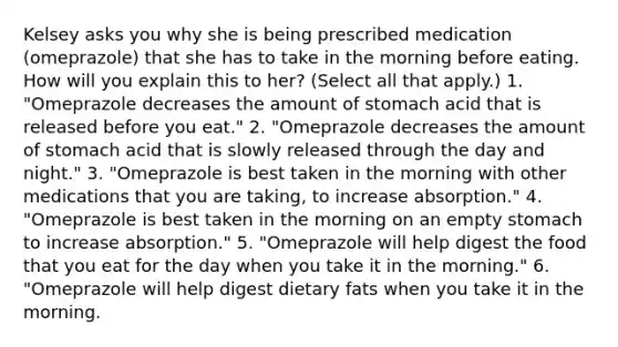 Kelsey asks you why she is being prescribed medication (omeprazole) that she has to take in the morning before eating. How will you explain this to her? (Select all that apply.) 1. "Omeprazole decreases the amount of stomach acid that is released before you eat." 2. "Omeprazole decreases the amount of stomach acid that is slowly released through the day and night." 3. "Omeprazole is best taken in the morning with other medications that you are taking, to increase absorption." 4. "Omeprazole is best taken in the morning on an empty stomach to increase absorption." 5. "Omeprazole will help digest the food that you eat for the day when you take it in the morning." 6. "Omeprazole will help digest dietary fats when you take it in the morning.