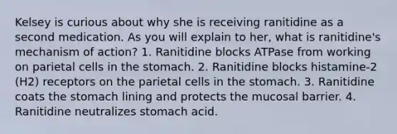 Kelsey is curious about why she is receiving ranitidine as a second medication. As you will explain to her, what is ranitidine's mechanism of action? 1. Ranitidine blocks ATPase from working on parietal cells in the stomach. 2. Ranitidine blocks histamine-2 (H2) receptors on the parietal cells in the stomach. 3. Ranitidine coats the stomach lining and protects the mucosal barrier. 4. Ranitidine neutralizes stomach acid.