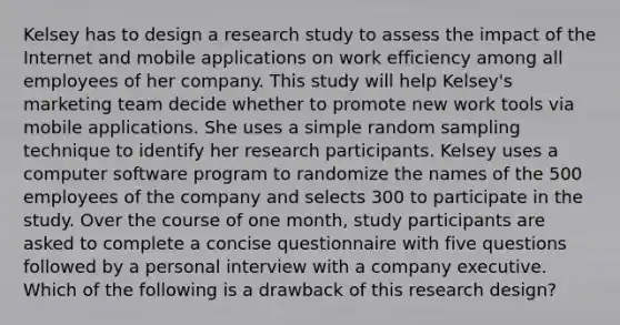 Kelsey has to design a research study to assess the impact of the Internet and mobile applications on work efficiency among all employees of her company. This study will help Kelsey's marketing team decide whether to promote new work tools via mobile applications. She uses a simple random sampling technique to identify her research participants. Kelsey uses a computer software program to randomize the names of the 500 employees of the company and selects 300 to participate in the study. Over the course of one month, study participants are asked to complete a concise questionnaire with five questions followed by a personal interview with a company executive. Which of the following is a drawback of this research design? ​