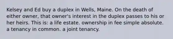 Kelsey and Ed buy a duplex in Wells, Maine. On the death of either owner, that owner's interest in the duplex passes to his or her heirs. This is: a life estate. ownership in fee simple absolute. a tenancy in common. a joint tenancy.