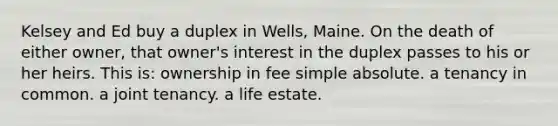 Kelsey and Ed buy a duplex in Wells, Maine. On the death of either owner, that owner's interest in the duplex passes to his or her heirs. This is: ownership in fee simple absolute. a tenancy in common. a joint tenancy. a life estate.