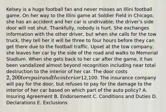 Kelsey is a huge football fan and never misses an Illini football game. On her way to the Illini game at Soldier Field in Chicago, she has an accident and her car is undrivable; the driver's side door will not shut. Thankfully, nobody is hurt. She exchanges information with the other driver, but when she calls for the tow truck, they tell her it will be three to four hours before they can get there due to the football traffic. Upset at the tow company, she leaves her car by the side of the road and walks to Memorial Stadium. When she gets back to her car after the game, it has been vandalized almost beyond recognition including near total destruction to the interior of her car. The door costs 2,200 to repair and the interior12,100. The insurance company will pay for the door, but refuses to pay for the damage to the interior of her car based on which part of the auto policy? A. Insuring Agreement B. Endorsement C. Conditions and Duties D. Declarations E. Exclusions