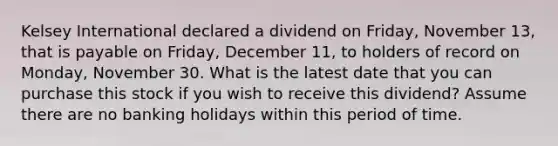 Kelsey International declared a dividend on Friday, November 13, that is payable on Friday, December 11, to holders of record on Monday, November 30. What is the latest date that you can purchase this stock if you wish to receive this dividend? Assume there are no banking holidays within this period of time.