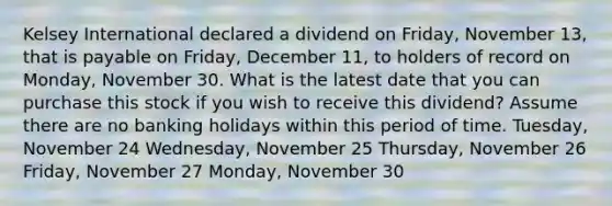 Kelsey International declared a dividend on Friday, November 13, that is payable on Friday, December 11, to holders of record on Monday, November 30. What is the latest date that you can purchase this stock if you wish to receive this dividend? Assume there are no banking holidays within this period of time. Tuesday, November 24 Wednesday, November 25 Thursday, November 26 Friday, November 27 Monday, November 30