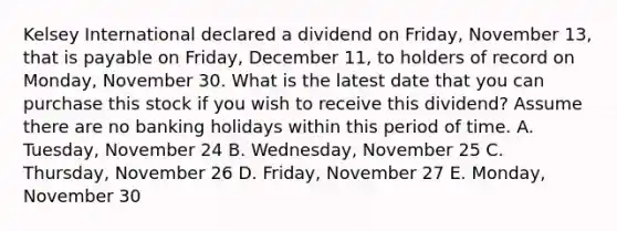 Kelsey International declared a dividend on Friday, November 13, that is payable on Friday, December 11, to holders of record on Monday, November 30. What is the latest date that you can purchase this stock if you wish to receive this dividend? Assume there are no banking holidays within this period of time. A. Tuesday, November 24 B. Wednesday, November 25 C. Thursday, November 26 D. Friday, November 27 E. Monday, November 30