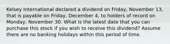 Kelsey International declared a dividend on Friday, November 13, that is payable on Friday, December 4, to holders of record on Monday, November 30. What is the latest date that you can purchase this stock if you wish to receive this dividend? Assume there are no banking holidays within this period of time.