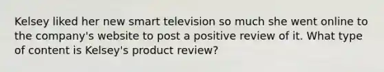 Kelsey liked her new smart television so much she went online to the company's website to post a positive review of it. What type of content is Kelsey's product review?