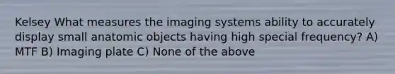 Kelsey What measures the imaging systems ability to accurately display small anatomic objects having high special frequency? A) MTF B) Imaging plate C) None of the above