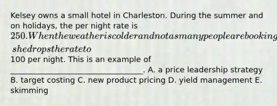 Kelsey owns a small hotel in Charleston. During the summer and on holidays, the per night rate is 250. When the weather is colder and not as many people are booking, she drops the rate to100 per night. This is an example of __________________________________. A. a price leadership strategy B. target costing C. new product pricing D. yield management E. skimming