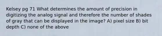 Kelsey pg 71 What determines the amount of precision in digitizing the analog signal and therefore the number of shades of gray that can be displayed in the image? A) pixel size B) bit depth C) none of the above