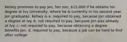 Kelsey promises to pay Jon, her son, 15,000 if he obtains his degree at Ivy University, where he is currently in his second year. Jon graduates. Kelsey is a. required to pay, because Jon obtained a degree at Ivy. b. not required to pay, because Jon was already at Ivy. c. not required to pay, because obtaining a degree benefits Jon. d. required to pay, because a job can be hard to find after college