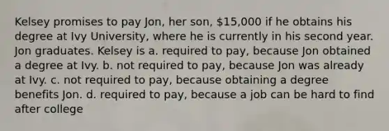 Kelsey promises to pay Jon, her son, 15,000 if he obtains his degree at Ivy University, where he is currently in his second year. Jon graduates. Kelsey is a. required to pay, because Jon obtained a degree at Ivy. b. not required to pay, because Jon was already at Ivy. c. not required to pay, because obtaining a degree benefits Jon. d. required to pay, because a job can be hard to find after college