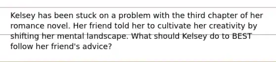 Kelsey has been stuck on a problem with the third chapter of her romance novel. Her friend told her to cultivate her creativity by shifting her mental landscape. What should Kelsey do to BEST follow her friend's advice?