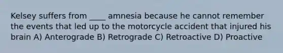 Kelsey suffers from ____ amnesia because he cannot remember the events that led up to the motorcycle accident that injured his brain A) Anterograde B) Retrograde C) Retroactive D) Proactive