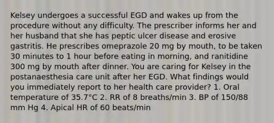 Kelsey undergoes a successful EGD and wakes up from the procedure without any difficulty. The prescriber informs her and her husband that she has peptic ulcer disease and erosive gastritis. He prescribes omeprazole 20 mg by mouth, to be taken 30 minutes to 1 hour before eating in morning, and ranitidine 300 mg by mouth after dinner. You are caring for Kelsey in the postanaesthesia care unit after her EGD. What findings would you immediately report to her health care provider? 1. Oral temperature of 35.7°C 2. RR of 8 breaths/min 3. BP of 150/88 mm Hg 4. Apical HR of 60 beats/min