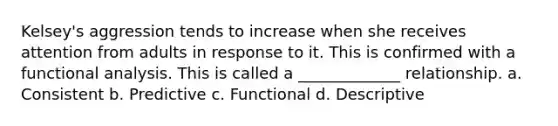 Kelsey's aggression tends to increase when she receives attention from adults in response to it. This is confirmed with a <a href='https://www.questionai.com/knowledge/k4EVFeFtwf-functional-analysis' class='anchor-knowledge'>functional analysis</a>. This is called a _____________ relationship. a. Consistent b. Predictive c. Functional d. Descriptive