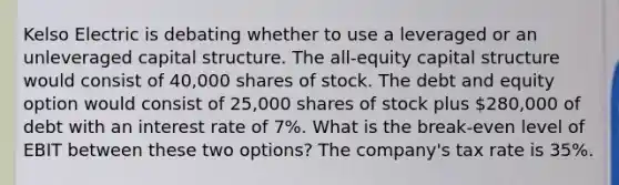 Kelso Electric is debating whether to use a leveraged or an unleveraged capital structure. The all-equity capital structure would consist of 40,000 shares of stock. The debt and equity option would consist of 25,000 shares of stock plus 280,000 of debt with an interest rate of 7%. What is the break-even level of EBIT between these two options? The company's tax rate is 35%.